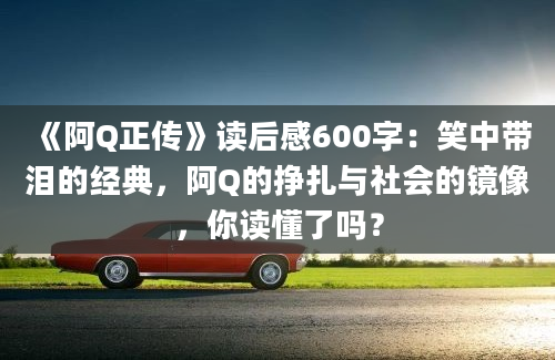 《阿Q正传》读后感600字：笑中带泪的经典，阿Q的挣扎与社会的镜像，你读懂了吗？