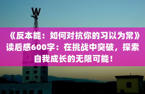 《反本能：如何对抗你的习以为常》读后感600字：在挑战中突破，探索自我成长的无限可能！