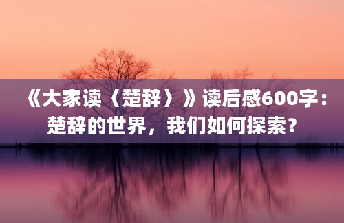 《大家读〈楚辞〉》读后感600字：楚辞的世界，我们如何探索？