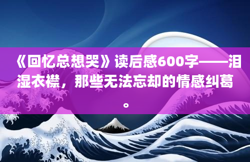 《回忆总想哭》读后感600字——泪湿衣襟，那些无法忘却的情感纠葛。