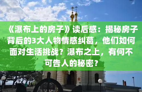 《瀑布上的房子》读后感：揭秘房子背后的3大人物情感纠葛，他们如何面对生活挑战？瀑布之上，有何不可告人的秘密？