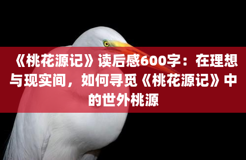 《桃花源记》读后感600字：在理想与现实间，如何寻觅《桃花源记》中的世外桃源