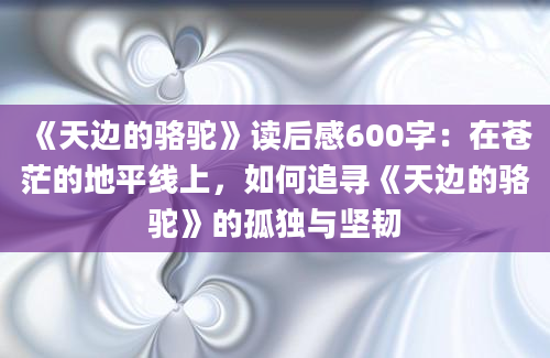 《天边的骆驼》读后感600字：在苍茫的地平线上，如何追寻《天边的骆驼》的孤独与坚韧