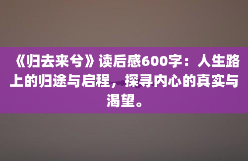 《归去来兮》读后感600字：人生路上的归途与启程，探寻内心的真实与渴望。