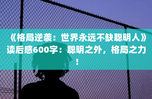 《格局逆袭：世界永远不缺聪明人》读后感600字：聪明之外，格局之力！