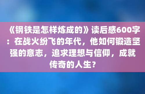 《钢铁是怎样炼成的》读后感600字：在战火纷飞的年代，他如何锻造坚强的意志，追求理想与信仰，成就传奇的人生？