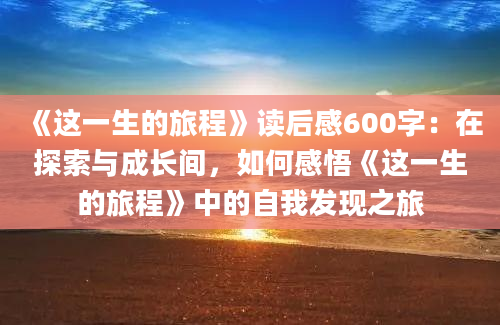 《这一生的旅程》读后感600字：在探索与成长间，如何感悟《这一生的旅程》中的自我发现之旅