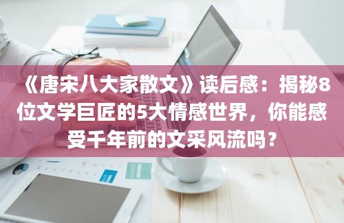 《唐宋八大家散文》读后感：揭秘8位文学巨匠的5大情感世界，你能感受千年前的文采风流吗？