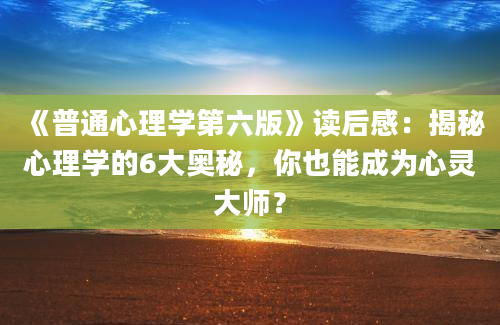 《普通心理学第六版》读后感：揭秘心理学的6大奥秘，你也能成为心灵大师？