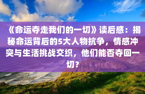 《命运夺走我们的一切》读后感：揭秘命运背后的5大人物抗争，情感冲突与生活挑战交织，他们能否夺回一切？