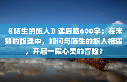 《陌生的旅人》读后感600字：在未知的旅途中，如何与陌生的旅人相遇，开启一段心灵的冒险？