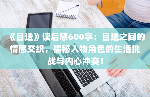 《目送》<a href=https://www.baixuetang.com target=_blank class=infotextkey>读后感</a>600字：目送之间的情感交织，揭秘人物角色的生活挑战与内心冲突！