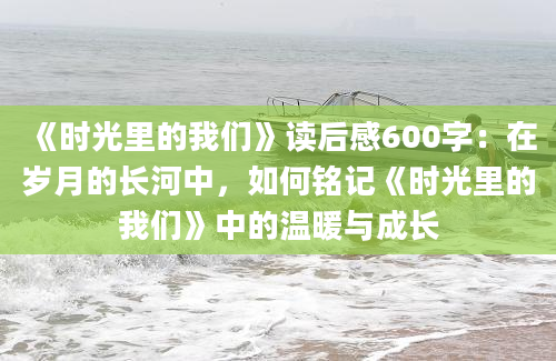 《时光里的我们》读后感600字：在岁月的长河中，如何铭记《时光里的我们》中的温暖与成长