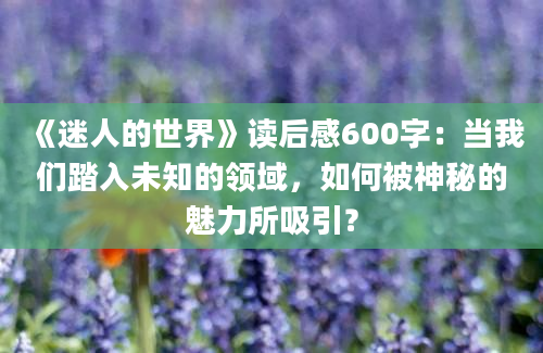 《迷人的世界》读后感600字：当我们踏入未知的领域，如何被神秘的魅力所吸引？