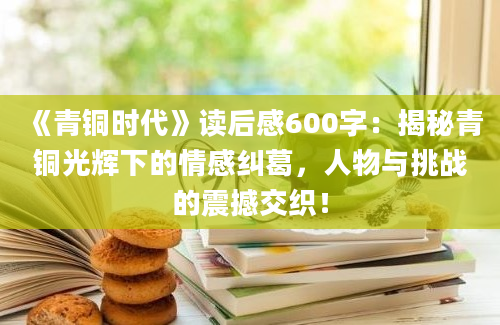 《青铜时代》读后感600字：揭秘青铜光辉下的情感纠葛，人物与挑战的震撼交织！