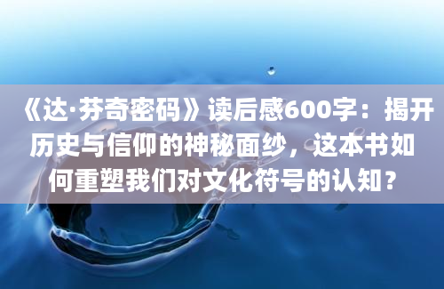 《达·芬奇密码》读后感600字：揭开历史与信仰的神秘面纱，这本书如何重塑我们对文化符号的认知？