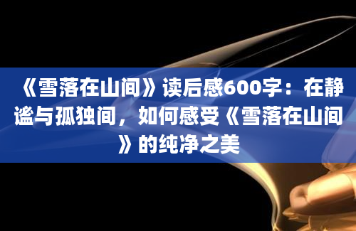 《雪落在山间》读后感600字：在静谧与孤独间，如何感受《雪落在山间》的纯净之美