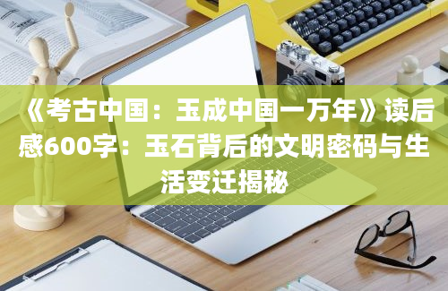 《考古中国：玉成中国一万年》读后感600字：玉石背后的文明密码与生活变迁揭秘