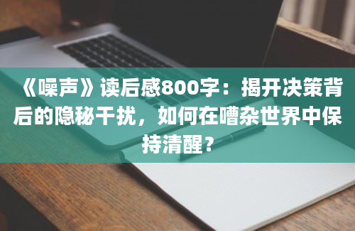 《噪声》读后感800字：揭开决策背后的隐秘干扰，如何在嘈杂世界中保持清醒？