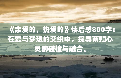 《亲爱的，热爱的》读后感800字：在爱与梦想的交织中，探寻两颗心灵的碰撞与融合。