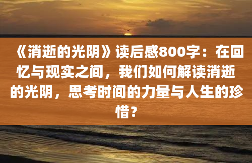 《消逝的光阴》读后感800字：在回忆与现实之间，我们如何解读消逝的光阴，思考时间的力量与人生的珍惜？