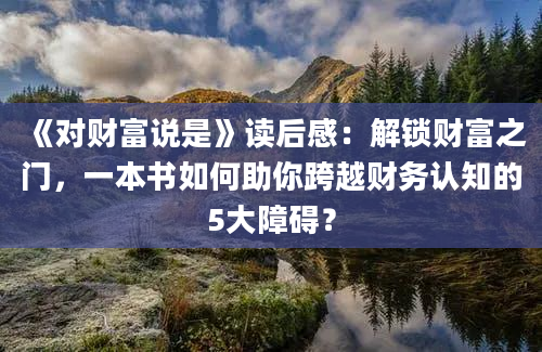 《对财富说是》读后感：解锁财富之门，一本书如何助你跨越财务认知的5大障碍？