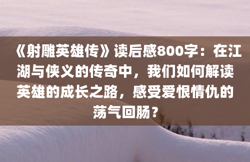 《射雕英雄传》读后感800字：在江湖与侠义的传奇中，我们如何解读英雄的成长之路，感受爱恨情仇的荡气回肠？