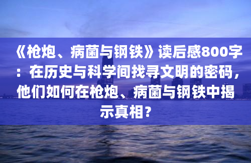 《枪炮、病菌与钢铁》读后感800字：在历史与科学间找寻文明的密码，他们如何在枪炮、病菌与钢铁中揭示真相？