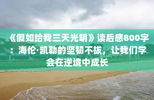 《假如给我三天光明》读后感800字：海伦·凯勒的坚韧不拔，让我们学会在逆境中成长