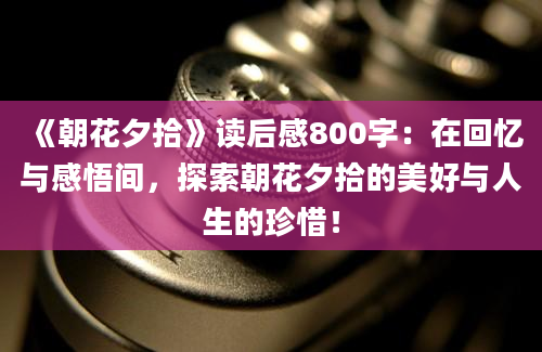 《朝花夕拾》读后感800字：在回忆与感悟间，探索朝花夕拾的美好与人生的珍惜！