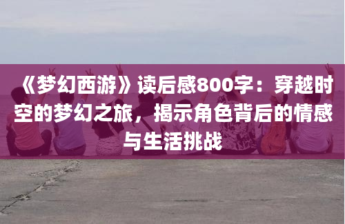 《梦幻西游》读后感800字：穿越时空的梦幻之旅，揭示角色背后的情感与生活挑战