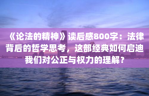 《论法的精神》读后感800字：法律背后的哲学思考，这部经典如何启迪我们对公正与权力的理解？