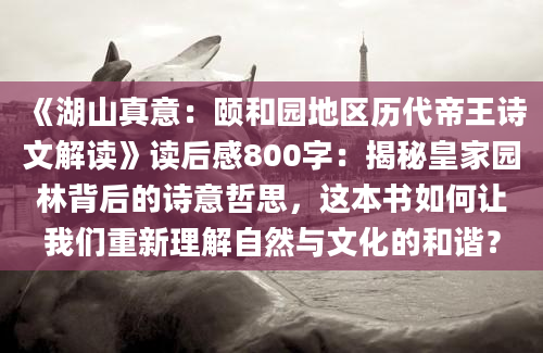 《湖山真意：颐和园地区历代帝王诗文解读》读后感800字：揭秘皇家园林背后的诗意哲思，这本书如何让我们重新理解自然与文化的和谐？