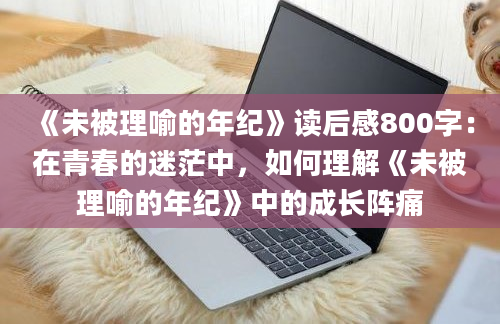 《未被理喻的年纪》读后感800字：在青春的迷茫中，如何理解《未被理喻的年纪》中的成长阵痛