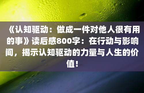 《认知驱动：做成一件对他人很有用的事》读后感800字：在行动与影响间，揭示认知驱动的力量与人生的价值！