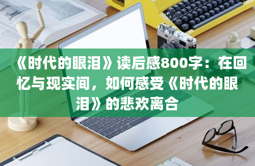 《时代的眼泪》读后感800字：在回忆与现实间，如何感受《时代的眼泪》的悲欢离合