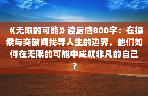 《无限的可能》读后感800字：在探索与突破间找寻人生的边界，他们如何在无限的可能中成就非凡的自己？