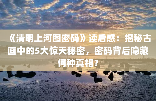 《清明上河图密码》读后感：揭秘古画中的5大惊天秘密，密码背后隐藏何种真相？