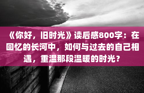 《你好，旧时光》读后感800字：在回忆的长河中，如何与过去的自己相遇，重温那段温暖的时光？