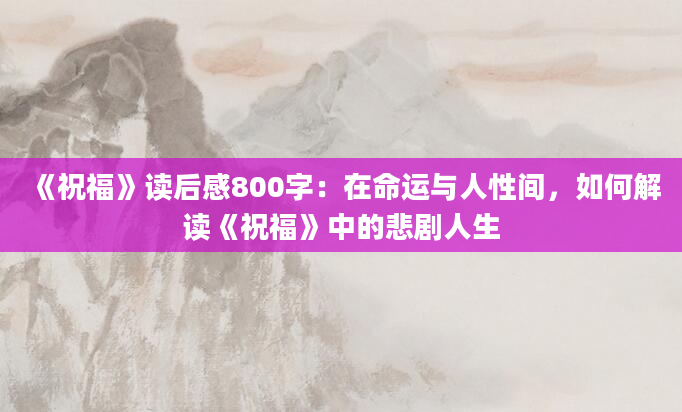 《祝福》读后感800字：在命运与人性间，如何解读《祝福》中的悲剧人生