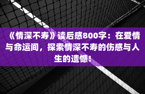 《情深不寿》读后感800字：在爱情与命运间，探索情深不寿的伤感与人生的遗憾！