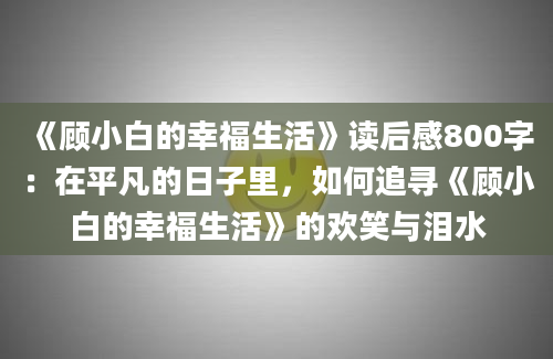 《顾小白的幸福生活》读后感800字：在平凡的日子里，如何追寻《顾小白的幸福生活》的欢笑与泪水