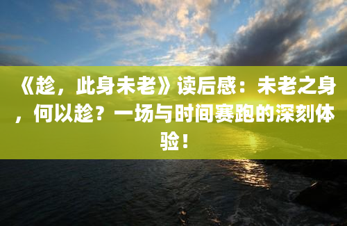 《趁，此身未老》读后感：未老之身，何以趁？一场与时间赛跑的深刻体验！