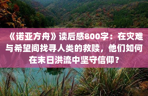 《诺亚方舟》读后感800字：在灾难与希望间找寻人类的救赎，他们如何在末日洪流中坚守信仰？