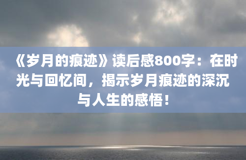 《岁月的痕迹》读后感800字：在时光与回忆间，揭示岁月痕迹的深沉与人生的感悟！