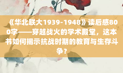 《华北联大1939-1948》读后感800字——穿越战火的学术殿堂，这本书如何揭示抗战时期的教育与生存斗争？