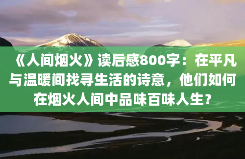 《人间烟火》读后感800字：在平凡与温暖间找寻生活的诗意，他们如何在烟火人间中品味百味人生？