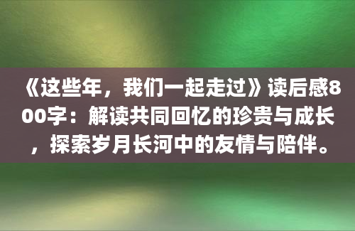 《这些年，我们一起走过》读后感800字：解读共同回忆的珍贵与成长，探索岁月长河中的友情与陪伴。