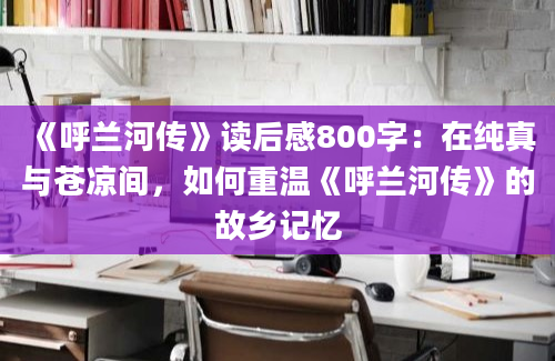 《呼兰河传》读后感800字：在纯真与苍凉间，如何重温《呼兰河传》的故乡记忆