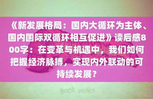 《新发展格局：国内大循环为主体、国内国际双循环相互促进》读后感800字：在变革与机遇中，我们如何把握经济脉搏，实现内外联动的可持续发展？